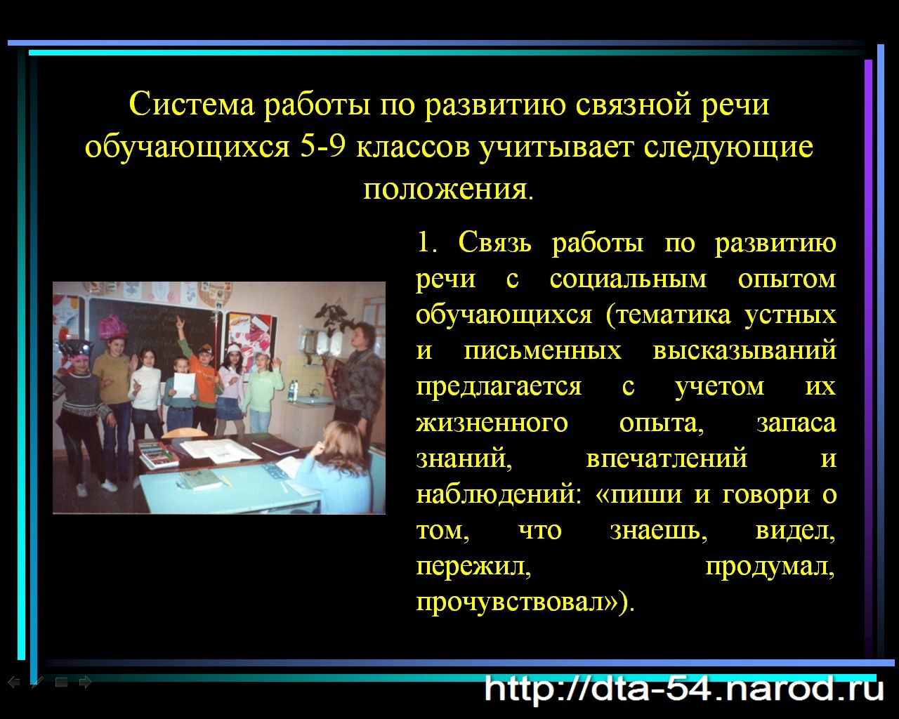 Система работы по развитию связной речи обучающихся 5-9 классов учитывает следующие положения. 1. Связь работы по развитию речи с социальным опытом обучающихся (тематика устных и письменных высказываний предлагается с учетом их жизненного опыта, запаса знаний, впечатлений и наблюдений: «пиши и говори о том, что знаешь, видел, пережил, продумал, прочувствовал»).